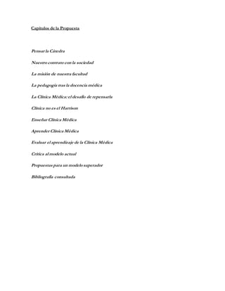 Capítulos de la Propuesta
Pensar la Cátedra
Nuestro contrato con la sociedad
La misión de nuestra facultad
La pedagogía tras la docencia médica
La Clínica Médica: el desafío de repensarla
Clínica no es el Harrison
Enseñar Clínica Médica
Aprender Clínica Médica
Evaluar el aprendizaje de la Clínica Médica
Crítica al modelo actual
Propuestas para un modelo superador
Bibliografía consultada
 