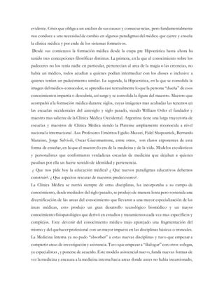 evidente. Crisis que obliga a un análisis de sus causas y consecuencias, pero fundamentalmente
nos conduce a una necesidad de cambio en algunos paradigmas del médico que ejerce y enseña
la clínica médica y por ende de los sistemas formativos.
Desde sus comienzos la formación médica desde la etapa pre Hipocrática hasta ahora ha
tenido tres concepciones filosóficas distintas. La primera, en la que el conocimiento sobre los
padeceres no los tenía nadie en particular, pertenecian al area de la magia o las creencias, no
había un médico, todos acudían a quienes podían intermediar con los dioses o inclusive a
quienes tenían un padecimiento similar. La segunda, la Hipocrática, en la que se consolida la
imagen del médico-conocedor, se aprendía casi textualmente lo que la persona “dueña” de esos
conocimientos impartía o descubría, así surge y se consolida la figura del maestro. Maestro que
acompañó a la formación médica durante siglos, cuyas imágenes mas acabadas las tenemos en
las escuelas occidentales del antesiglo y siglo pasado, siendo William Osler el fundador y
maestro mas saliente de la Clínica Médica Occidental. Argentina tiene una larga trayectoria de
escuelas y maestros de Clínica Médica siendo la Platense ampliamente reconocida a nivel
nacional e internacional . Los Profesores Eméritos Egidio Mazzei, Fidel Shaposnick, Bernardo
Manzino, Jorge Salvioli, Oscar Giacomantone, entre otros, son claros exponentes de esta
forma de enseñar, en la que el maestro lo era de la medicina y de la vida. Modelos escolásticos
y personalistas que conformaron verdaderas escuelas de medicina que dejaban a quienes
pasaban por ella un fuerte sentido de identidad y pertenencia.
¿ Que nos pide hoy la educación médica? ¿ Que nuevos paradigmas educativos debemos
construir?. ¿ Que aspectos rescatar de nuestros predecesores?.
La Clínica Médica se nutrió siempre de otras disciplinas, las incorporaba a su campo de
conocimiento, desde mediados del siglo pasado, se produjo de manera lenta pero sostenida una
diversificación de las areas del conocimiento que llevaron a una mayor especialización de las
áreas médicas, esto produjo un gran desarrollo tecnológico biomédico y un mayor
conocimiento fisiopatológico que derivó en estudios y tratamientos cada vez mas específicos y
complejos. Este devenir del conocimiento médico trajo aparejado una fragmentación del
mismo y del quehacer profesional con un mayor impacto en las disciplinas básicas o troncales.
La Medicina Interna ya no pudo “absorber” a estas nuevas disciplinas y tuvo que empezar a
compartir areas de investigación y asistencia. Tuvo que empezar a “dialogar” con otros colegas,
ya especialistas , y ponerse de acuerdo. Este modelo asistencial nuevo, funda nuevas formas de
ver la medicina y encauza a la medicina interna hacia areas donde antes no habia incursionado,
 