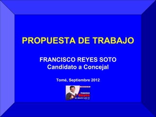 PROPUESTA DE TRABAJO

   FRANCISCO REYES SOTO
     Candidato a Concejal

       Tomé, Septiembre 2012
 
