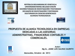 PROPUESTA DE ALIANZA TECNOLOGICA EN EMPRESAS
DEDICADAS A LAS ASESORIAS
ADMINISTRATIVAS, FINANCIERAS CONTABLES Y
COMERCIALES.
Autor:
Mg.Sc. JAIME LUIS SALINAS SAURITH
Maracaibo, Octubre de 2013
 