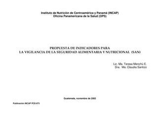Instituto de Nutrición de Centroamérica y Panamá (INCAP)
Oficina Panamericana de la Salud (OPS)
PROPUESTA DE INDICADORES PARA
LA VIGILANCIA DE LA SEGURIDAD ALIMENTARIA Y NUTRICIONAL (SAN)
Lic. Ma. Teresa Menchú E.
Dra. Ma. Claudia Santizo
Guatemala, noviembre de 2002
Publicación INCAP PCE-073
 