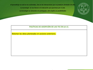 POLÍTICAS DE ADOPCIÓN DE LAS TIC EN LA I.E.
Retomar las ideas planteadas en sesiones anteriores.
El aprendizaje no está en los contenidos, sino en las interacciones que se producen alrededor de ellos
La tecnología no nos llevara a la educación que queremos por sí sola.
La tecnología no reinventa a la pedagogía, sólo amplía sus posibilidades
 