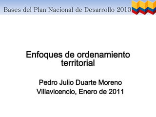 Bases del Plan Nacional de Desarrollo 2010 – 2014




       Enfoques de ordenamiento
               territorial

          Pedro Julio Duarte Moreno
          Villavicencio, Enero de 2011
 