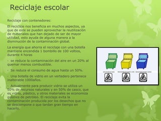 Reciclaje escolar
Reciclaje con contenedores:
El reciclaje nos beneficia en muchos aspectos, ya
que de este se pueden aprovechar la reutilización
de materiales que han dejado de ser de mayor
utilidad, esto ayuda de alguna manera a la
disminución de la contaminación global.
La energía que ahorra el reciclaje con una botella
mantiene encendida 1 bombillo de 100 voltios,
durante 4 horas
· se reduce la contaminación del aire en un 20% al
quemar menos combustible.
· Se reduce el consumo de agua hasta un 50%.
· Una botella de vidrio en un vertedero pertenece
inalterable 1000años.
· Actualmente para producir vidrio se utiliza un
50% de recursos naturales y en 50% de casco, que
es vidrio, plástico, y otros materiales se economiza
galones de petróleo. El reciclaje evita la
contaminación producida por los desechos que no
se descompone o que tardan gran tiempo en
hacerlo.
 