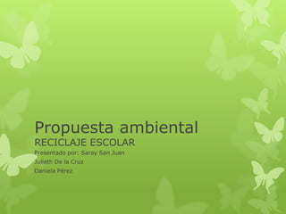 Propuesta ambiental
RECICLAJE ESCOLAR
Presentado por: Saray San Juan
Julieth De la Cruz
Daniela Pérez
 