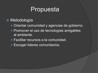 PropuestaMetodologíaOrientar comunidad y agencias de gobierno.Promover el uso de tecnologías amigables al ambiente.Facilitar recursos a la comunidad.Escoger lideres comunitarios.