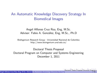 An Automatic Knowledge Discovery Strategy In
                           Biomedical Images

                               Angel Alfonso Cruz Roa, Eng, M.Sc.
                          Advisor: Fabio A. Gonz´lez, Eng, M.Sc., Ph.D
                                                a

                       BioIngenium Research Group - Universidad Nacional de Colombia
                                   http://www.bioingenium.unal.edu.co/


                                Doctoral Thesis Proposal
                 Doctoral Program on Computer and Systems Engineering
                                   December 1, 2011



                                                                                       Doctoral Thesis Proposal Doctoral Program o
Angel Alfonso Cruz Roa, Eng, M.Sc. Advisor:An Automatic Knowledge M.Sc., Ph.D (BioIngenium Research Group - Universidad Naciona
                                            Fabio A. Gonz´lez, Eng, Discovery Strategy In Biomedical Images
                                                         a                                                                  / 41
 