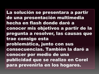 La solución se presentara a partir de una presentación multimedia hecha en flash donde daré a conocer mis objetivos a partir de la pregunta a resolver, las causas que trae consigo esta problemática, junto con sus consecuencias. También la daré a conocer por medio de una publicidad que se realizo en Corel para prevenirla en los hogares.