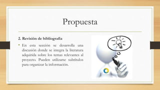 Propuesta
2. Revisión de bibliografía
• En esta sección se desarrolla una
discusión donde se integra la literatura
adquirida sobre los temas relevantes al
proyecto. Pueden utilizarse subtítulos
para organizar la información.
 