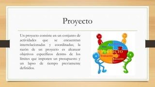 Proyecto
Un proyecto consiste en un conjunto de
actividades que se encuentran
interrelacionadas y coordinadas; la
razón de un proyecto es alcanzar
objetivos específicos dentro de los
límites que imponen un presupuesto y
un lapso de tiempo previamente
definidos.
 