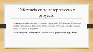 Diferencia entre anteproyecto y
proyecto
• Un anteproyecto, siempre es previo a tu proyecto definitivo, en él muestras
tu idea o intención a desarrollar pero no de una forma ya acabada, es decir,
puede ser pulida y mejorada.
• El anteproyecto es informal, mientras que el proyecto es algo formal.
 