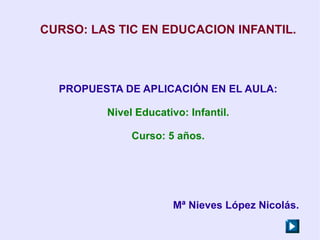CURSO: LAS TIC EN EDUCACION INFANTIL.



  PROPUESTA DE APLICACIÓN EN EL AULA:

         Nivel Educativo: Infantil.

              Curso: 5 años.




                       Mª Nieves López Nicolás.
 
