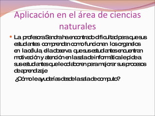 Aplicación en el área de ciencias naturales La  profesora Sandra ha encontrado dificultad para que sus estudiantes  comprendan como funcionan  los organelos en  la célula, ella observa  que sus estudiantes encuentran motivación y atención en la sala de informática le pide a sus estudiantes que le colaboren para mejorar sus procesos de aprendizaje  ¿Cómo le ayudarías desde la sala de computo?  