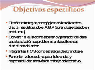 Diseñar estrategias pedagógicas en las diferentes disciplinas utilizando el A.B.P (aprendizaje basado en problemas) Convertir el aula como escenario generador de ideas para la solución de problemas en las diferentes disciplinas del saber. Integrar las TIC`S como estrategia de aprendizaje. Fomentar  valores de respeto, tolerancia  y responsabilidad a través del trabajo colaborativo. 