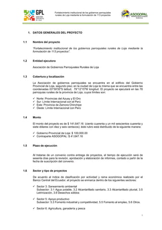 1
Fortalecimiento institucional de los gobiernos parroquiales
rurales de Loja mediante la formulación de 113 proyectos
1. DATOS GENERALES DEL PROYECTO
1.1 Nombre del proyecto
“Fortalecimiento institucional de los gobiernos parroquiales rurales de Loja mediante la
formulación de 113 proyectos”.
1.2 Entidad ejecutora
Asociación de Gobiernos Parroquiales Rurales de Loja
1.3 Cobertura y localización
La Asociación de gobiernos parroquiales se encuentra en el edificio del Gobierno
Provincial de Loja, segundo piso; en la ciudad de Loja la misma que se encuentra entre las
coordenadas 03°59′35″S latitud, 79°12′15″W longitud. El proyecto se ejecutará en las 78
parroquias rurales de la provincia de Loja, cuyos límites son:
 Norte: Provincias del Azuay y El Oro
 Sur: Límite Internacional con el Perú
 Este: Provincia de Zamora Chinchipe
 Oeste: Límite Internacional con Perú
1.4 Monto
El monto del proyecto es de $ 141,647.16 (ciento cuarenta y un mil seiscientos cuarenta y
siete dólares con diez y seis centavos); éste rubro está distribuido de la siguiente manera:
 Gobierno Provincial de Loja: $ 100,000.00
 Contraparte ASOGOPAL: $ 41,647.16
1.5 Plazo de ejecución
Al tratarse de un convenio contra entrega de proyectos, el tiempo de ejecución será de
sesenta días para la revisión, aprobación y elaboración de informes, contado a partir de la
fecha de suscripción del convenio.
1.6 Sector y tipo de proyectos
De acuerdo al índice de clasificación por actividad y rama económica realizado por el
Banco Central del Ecuador, el proyecto se enmarca dentro de los siguientes sectores:
 Sector 3: Saneamiento ambiental
Subsector: 3.1 Agua potable, 3.2 Alcantarillado sanitario, 3.3 Alcantarillado pluvial, 3.5
Letrinización, 3.6 Desechos sólidos
 Sector 5: Apoyo productivo
Subsector: 5.3 Fomento industrial y competitividad, 5.5 Fomento al empleo, 5.6 Otros.
 Sector 6: Agricultura, ganadería y pesca
 