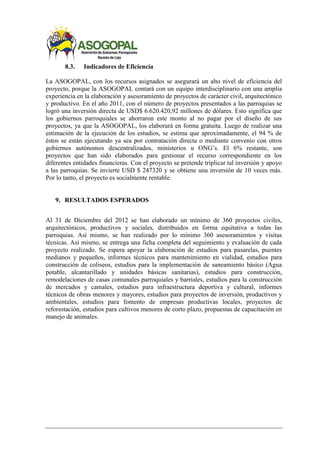 8.3. Indicadores de Eficiencia
La ASOGOPAL, con los recursos asignados se asegurará un alto nivel de eficiencia del
proyecto, porque la ASOGOPAL contará con un equipo interdisciplinario con una amplia
experiencia en la elaboración y asesoramiento de proyectos de carácter civil, arquitectónico
y productivo. En el año 2011, con el número de proyectos presentados a las parroquias se
logró una inversión directa de USD$ 6.620.420,92 millones de dólares. Esto significa que
los gobiernos parroquiales se ahorraron este monto al no pagar por el diseño de sus
proyectos, ya que la ASOGOPAL, los elaborará en forma gratuita. Luego de realizar una
estimación de la ejecución de los estudios, se estima que aproximadamente, el 94 % de
éstos se están ejecutando ya sea por contratación directa o mediante convenio con otros
gobiernos autónomos descentralizados, ministerios u ONG’s. El 6% restante, son
proyectos que han sido elaborados para gestionar el recurso correspondiente en los
diferentes entidades financieras. Con el proyecto se pretende triplicar tal inversión y apoyo
a las parroquias. Se invierte USD $ 247320 y se obtiene una inversión de 10 veces más.
Por lo tanto, el proyecto es socialmente rentable.
9. RESULTADOS ESPERADOS
Al 31 de Diciembre del 2012 se han elaborado un mínimo de 360 proyectos civiles,
arquitectónicos, productivos y sociales, distribuidos en forma equitativa a todas las
parroquias. Así mismo, se han realizado por lo mínimo 360 asesoramientos y visitas
técnicas. Así mismo, se entrega una ficha completa del seguimiento y evaluación de cada
proyecto realizado. Se espera apoyar la elaboración de estudios para pasarelas, puentes
medianos y pequeños, informes técnicos para mantenimiento en vialidad, estudios para
construcción de coliseos, estudios para la implementación de saneamiento básico (Agua
potable, alcantarillado y unidades básicas sanitarias), estudios para construcción,
remodelaciones de casas comunales parroquiales y barriales, estudios para la construcción
de mercados y camales, estudios para infraestructura deportiva y cultural, informes
técnicos de obras menores y mayores, estudios para proyectos de inversión, productivos y
ambientales, estudios para fomento de empresas productivas locales, proyectos de
reforestación, estudios para cultivos menores de corto plazo, propuestas de capacitación en
manejo de animales.
 