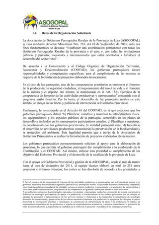 1.2. Datos de la Organización Solicitante
La Asociación de Gobiernos Parroquiales Rurales de la Provincia de Loja (ASOGOPAL)
se creó mediante Acuerdo Ministerial Nro. 265, del 10 de Septiembre de 2003; entre los
fines fundamentales se destaca: “Establecer una coordinación permanente con todas los
Gobiernos Parroquiales Rurales de la provincia y el país; y, con todas las instituciones
públicas y privadas, nacionales e internacionales que estén orientadas a fortalecer el
desarrollo del sector rural”.
De acuerdo a la Constitución y al Código Orgánico de Organización Territorial,
Autonomía y Descentralización (COOTAD), los gobiernos parroquiales tienen
responsabilidades y competencias específicas; para el cumplimiento de las mismas se
requiere de la formulación de proyectos elaborados técnicamente.
En el caso de las parroquias, uno de las competencias prioritarias es promover el fomento
de la producción, la seguridad ciudadana, el mejoramiento del nivel de vida y el fomento
de la cultura y el deporte. Así mismo, lo mencionado en el Art. 135.- Ejercicio de la
competencia de fomento de las actividades productivas y agropecuarias1
concuerda con el
programa arriba descrito. Por lo tanto, el desarrollo de las parroquias rurales en este
ámbito, se encaja en las líneas y políticas de intervención del Gobierno Provincial.
Finalmente, lo mencionado en el Articulo 65 del COOTAD, en la que menciona que los
gobiernos parroquiales deben “b) Planificar, construir y mantener la infraestructura física,
los equipamientos y los espacios públicos de la parroquia, contenidos en los planes de
desarrollo e incluidos en los presupuestos participativos anuales; c) Planificar y mantener,
en coordinación con los gobiernos provinciales, la vialidad parroquial rural; d) Incentivar
el desarrollo de actividades productivas comunitarias la preservación de la biodiversidad y
la protección del ambiente. Esta legalidad permite que a través de la Asociación de
Gobiernos Parroquiales se realice la formulación de proyectos elaborados técnicamente.
Los gobiernos parroquiales permanentemente solicitan el apoyo para la elaboración de
proyectos, lo que permite al gobierno parroquial dar cumplimiento a lo establecido en la
Constitución y el COOTAD. Así mismo, enfocar esta prioridad al cumplimiento de los
objetivos del Gobierno Provincial y el desarrollo de la ruralidad de la provincia de Loja.
Con el apoyo del Gobierno Provincial y gestión de la ASOGOPAL, desde el mes de marzo
hasta el mes de diciembre del 2011, el equipo técnico elaboró un total de 251 entre
proyectos e informes técnicos; los cuales se han diseñado de acuerdo a las prioridades y
1 Para el ejercicio de la competencia de fomento de las actividades productivas y agropecuarias que la Constitución asigna a los
gobiernos autónomos descentralizados regionales, provinciales y parroquiales rurales, se ejecutarán de manera coordinada y compartida,
observando las políticas emanadas de las entidades rectoras en materia productiva y agropecuaria, y se ajustarán a las características y
vocaciones productivas territoriales, sin perjuicio de las competencias del gobierno central para incentivar estas actividades.
A los gobiernos autónomos descentralizados regionales, provinciales y parroquiales rurales les corresponde de manera concurrente la
definición de estrategias participativas de apoyo a la producción; el fortalecimiento de las cadenas productivas con un enfoque de
equidad; la generación y democratización de los servicios técnicos y financieros a la producción; la transferencia de tecnología,
desarrollo del conocimiento y preservación de los saberes ancestrales orientados a la producción; la agregación de valor para lo cual se
promoverá la investigación científica y tecnológica; la construcción de infraestructura de apoyo a la producción; el impulso de
organizaciones económicas de los productores e impulso de emprendimientos económicos y empresas comunitarias; la generación de
redes de comercialización; y, la participación ciudadana en el control de la ejecución y resultados de las estrategias productivas.
 