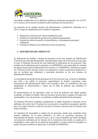necesidades establecidas en los diferentes gobiernos autónomos parroquiales. En el 2012,
no se cuenta con los recursos económicos para continuar con este proyecto.
La ejecución de los estudios técnicos de infraestructura y productivos realizados en el
2011, se logró el cumplimiento de los objetivos siguientes:
 Mejorar las condiciones de vida de la población rural.
 Fortalecer la capacidad de gestión de los gobiernos parroquiales.
 Ejecutar las obras de acuerdo a la planificación y el presupuesto parroquial
establecido.
 Articular el trabajo con los diferentes niveles de gobierno.
.
2. DESCRIPCIÓN DEL PROYECTO
La elaboración de estudios y diseños de proyectos en los seis sistemas de Planificación
Territorial esta enfocado directamente a las parroquias rurales de la Provincia de Loja, para
la cual, el Gobierno Provincial de Loja financiará la elaboración de los proyectos. Para
cumplir con la elaboración de los proyectos, la ASOGOPAL será responsable de contratar
un equipo técnico para la elaboración de los mismos. La ASOGOPAL contratará un equipo
de 12 técnicos (cinco técnicos civiles, tres arquitectos y cuatro en proyectos productivos y
uno en sociales) que elaborarán y asesorarán proyectos en los seis sistemas de
planificación territorial.
La necesidad de desarrollo de las parroquias de la Provincia de Loja, se da por el abandono
que sufre y ha sufrido la provincia, especialmente la frontera ecuatoriana como
consecuencia del enfrentamiento bélico entre Ecuador y Perú. La ruralidad ha sido casi
abandonada en infraestructura y mayor aun la falta de políticas que fomenten la
producción.
El reconocimiento de las parroquias como un nivel de gobierno esta dando grandes
resultados, el cambio es notable. Aun con los pocos recursos que se asignan, los logros son
innumerables. Con este proyecto, se contribuye al rápido desarrollo de las parroquias.
El Gobierno Provincial contribuye grandemente al rápido desarrollo y bienestar de los
habitantes del sector rural. El apoyar con un proyecto a un gobierno parroquial, significa
que se le ayuda a ahorrar el costo de inversión, así mismo se procura que los recursos sean
mejor invertidos.
Un sinnúmero de necesidades se cubren con los proyectos, desde casas comunales hasta
puentes medianos. En la parte productiva, se están ya ejecutanto proyectos de
mejoramiento de huertos, crianza de cuyes y aves. Casas comunales que fueron diseñadas
con proyectos realizados por los técnicos de la Asociación están siendo ya usadas por la
comunidad y como sedes de los gobiernos parroquiales. Un gran número de ejemplos se
puede citar para corroborar el apoyo que se da desde la ASOGOPAL.
 