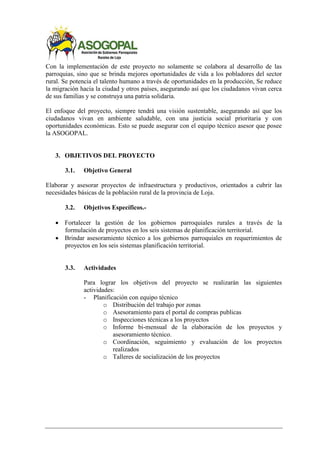 Con la implementación de este proyecto no solamente se colabora al desarrollo de las
parroquias, sino que se brinda mejores oportunidades de vida a los pobladores del sector
rural. Se potencia el talento humano a través de oportunidades en la producción, Se reduce
la migración hacia la ciudad y otros países, asegurando así que los ciudadanos vivan cerca
de sus familias y se construya una patria solidaria.
El enfoque del proyecto, siempre tendrá una visión sustentable, asegurando así que los
ciudadanos vivan en ambiente saludable, con una justicia social prioritaria y con
oportunidades económicas. Esto se puede asegurar con el equipo técnico asesor que posee
la ASOGOPAL.
3. OBJETIVOS DEL PROYECTO
3.1. Objetivo General
Elaborar y asesorar proyectos de infraestructura y productivos, orientados a cubrir las
necesidades básicas de la población rural de la provincia de Loja.
3.2. Objetivos Específicos.-
 Fortalecer la gestión de los gobiernos parroquiales rurales a través de la
formulación de proyectos en los seis sistemas de planificación territorial.
 Brindar asesoramiento técnico a los gobiernos parroquiales en requerimientos de
proyectos en los seis sistemas planificación territorial.
3.3. Actividades
Para lograr los objetivos del proyecto se realizarán las siguientes
actividades:
- Planificación con equipo técnico
o Distribución del trabajo por zonas
o Asesoramiento para el portal de compras publicas
o Inspecciones técnicas a los proyectos
o Informe bi-mensual de la elaboración de los proyectos y
asesoramiento técnico.
o Coordinación, seguimiento y evaluación de los proyectos
realizados
o Talleres de socialización de los proyectos
 