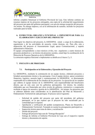 informe completo bimensual al Gobierno Provincial de Loja. Este informe contiene un
resumen impreso de los proyectos entregados, una copia de la solicitud del requerimiento
del proyecto por parte del gobierno parroquial y un acta de entrega recepción del proyecto.
Así mismo. Se entrega impresa y en cd la información de sustento, incluido los proyectos
realizados para la fecha.
6. ESTRUCTURA ORGANICA FUNCIONAL A IMPLEMENTAR PARA LA
ELABORACION Y EJECUCION DEL PROYECTO
Para lograr los objetivos del proyecto, la ASOGOPAL estará a cargo de la elaboración,
seguimiento y de las actividades de asesoría, visitas técnicas, etc. Para ello, esta a
disposición del proyecto el Asesoramiento Legal, apoyo Comunicacional, y soporte
administrativo financiero.
El equipo correspondiente a cinco técnicos civiles, tres arquitectos y cuatro técnicos de
proyectos productivos y un técnico de proyectos sociales, estará bajo la coordinación de la
Dirección de Procesos Operativos de la ASOGOPAL.
La estructura orgánica funcional a implementar se detalla en el Anexo 2 y 3.
7. INICIATIVA DE PROCESOS
7.1. Participación en la Elaboración y Ejecución del Proyecto
La ASOGOPAL, mediante la contratación de un equipo técnico, elaborará proyectos y
brindará asesoramiento técnico a las parroquias. Con el equipo técnico, apoyo económico
financiero, logístico, asesoría legal y comunicacional, la ASOGOPAL es directamente
responsable de la elaboración de los estudios de los proyectos. La ejecución de los estudios
que elabora el equipo técnico de la ASOGOPAL será responsabilidad del beneficiario
directo, que en este caso son los gobiernos parroquiales. Así mismo, los estudios
elaborados que son financiados por otros niveles de gobierno, ministerios o cooperación
recibirán el apoyo de asesoría y gestión de la ASOGOPAL. Así mismo, los proyectos que
se elaboren deberán estar considerados en la planificación del Plan de Desarrollo y
Ordenamiento Territorial de cada parroquia. El proceso será el siguiente:
- Solicitud de pedido del proyecto por parte del presidente del gobierno
parroquial, en la que exprese que el proyecto ha sido socializado por la
comunidad que lo requiere.
- Aprobación y verificación del pedido (competencias, Planes de Desarrollo y
Ordenamiento Territorial). Tomando en cuenta los presupuestos participativos.
- Inspección técnica para toma de datos y socialización
- Diseño del proyecto
- Entrega del proyecto bajo acta de “Entrega-Recepción”
- Entrega de informe al Gobierno Provincial de Loja con el respectivo reporte
técnico y documentos de soporte.
 