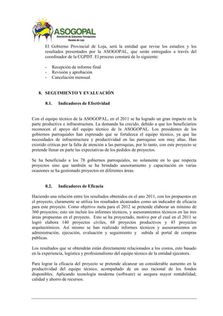 El Gobierno Provincial de Loja, será la entidad que revise los estudios y los
resultados presentados por la ASOGOPAL, que serán entregados a través del
coordinador de la CGPDT. El proceso constará de lo siguiente:
- Recepción de informe final
- Revisión y aprobación
- Cancelación mensual
8. SEGUIMIENTO Y EVALUACIÓN
8.1. Indicadores de Efectividad
Con el equipo técnico de la ASOGOPAL, en el 2011 se ha logrado un gran impacto en la
parte productiva e infraestructura. La demanda ha crecido, debido a que los beneficiarios
reconocen el apoyo del equipo técnico de la ASOGOPAL. Los presidentes de los
gobiernos parroquiales han expresado que se fortalezca el equipo técnico, ya que las
necesidades de infraestructura y productividad en las parroquias son muy altas. Han
existido criticas por la falta de atención a las parroquias, por lo tanto, con este proyecto se
pretende llenar en parte las expectativas de los pedidos de proyectos.
Se ha beneficiado a los 78 gobiernos parroquiales, no solamente en lo que respecta
proyectos sino que también se ha brindado asesoramiento y capacitación en varias
ocasiones se ha gestionado proyectos en diferentes áreas.
8.2. Indicadores de Eficacia
Haciendo una relación entre los resultados obtenidos en el ano 2011, con los propuestos en
el proyecto, claramente se utiliza los resultados alcanzados como un indicador de eficacia
para este proyecto. Como objetivo meta para el 2012 se pretende elaborar un mínimo de
360 proyectos; esto sin incluir los informes técnicos, y asesoramientos técnicos en las tres
áreas propuestas en el proyecto. Esto se ha proyectado, motivo por el cual en el 2011 se
logró elabora 140 proyectos civiles, 68 proyectos productivos y 43 proyectos
arquitectónicos. Así mismo se han realizado informes técnicos y asesoramientos en
administración, ejecución, evaluación y seguimiento y subida al portal de compras
públicas.
Los resultados que se obtendrán están directamente relacionados a los costos, esto basado
en la experiencia, logística y profesionalismo del equipo técnico de la entidad ejecutora.
Para lograr la eficacia del proyecto se pretende alcanzar un considerable aumento en la
productividad del equipo técnico, acompañado de un uso racional de los fondos
disponibles. Aplicando tecnología moderna (software) se asegura mayor rentabilidad,
calidad y ahorro de recursos.
 