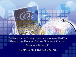 PROGRAMA DE EXPERTOS EN E-LEARNING FATLA
MÓDULO 9, EDUCACIÓN CON SOPORTE VIRTUAL
MINERVA BUENO R.
PROYECTO B-LEARNING
 