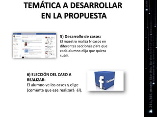 TEMÁTICA A DESARROLLAR
EN LA PROPUESTA
5) Desarrollo de casos:
El maestro realiza N casos en
diferentes secciones para que
cada alumno elija que quiera
subir.
6) ELECCIÓN DEL CASO A
REALIZAR:
El alumno ve los casos y elige
(comenta que ese realizará él).
 