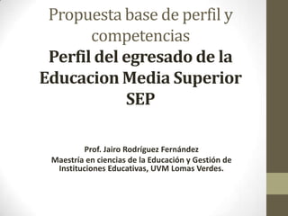 Propuesta base de perfil y
competencias
Perfil del egresado de la
Educacion Media Superior
SEP
Prof. Jairo Rodríguez Fernández
Maestría en ciencias de la Educación y Gestión de
Instituciones Educativas, UVM Lomas Verdes.
 