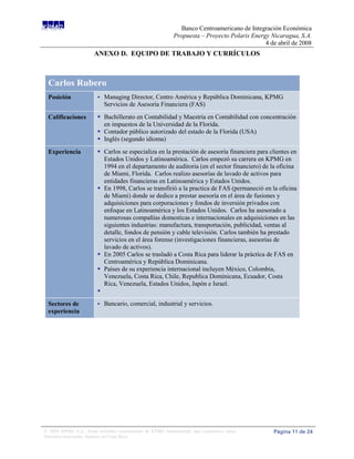 Banco Centroamericano de Integración Económica
                                                             Propuesta – Proyecto Polaris Energy Nicaragua, S.A.
                                                                                               4 de abril de 2008
                       ANEXO D. EQUIPO DE TRABAJO Y CURRÍCULOS



 Carlos Rubero
 Posición                   Managing Director, Centro América y República Dominicana, KPMG
                             Servicios de Asesoría Financiera (FAS)

 Calificaciones           Bachillerato en Contabilidad y Maestría en Contabilidad con concentración
                           en impuestos de la Universidad de la Florida.
                          Contador público autorizado del estado de la Florida (USA)
                          Inglés (segundo idioma)
 Experiencia              Carlos se especializa en la prestación de asesoría financiera para clientes en
                           Estados Unidos y Latinoamérica. Carlos empezó su carrera en KPMG en
                           1994 en el departamento de auditoria (en el sector financiero) de la oficina
                           de Miami, Florida. Carlos realizo asesorías de lavado de activos para
                           entidades financieras en Latinoamérica y Estados Unidos.
                          En 1998, Carlos se transfirió a la practica de FAS (permaneció en la oficina
                           de Miami) donde se dedico a prestar asesoría en el área de fusiones y
                           adquisiciones para corporaciones y fondos de inversión privados con
                           enfoque en Latinoamérica y los Estados Unidos. Carlos ha asesorado a
                           numerosas compañías domesticas e internacionales en adquisiciones en las
                           siguientes industrias: manufactura, transportación, publicidad, ventas al
                           detalle, fondos de pensión y cable televisión. Carlos también ha prestado
                           servicios en el área forense (investigaciones financieras, asesorías de
                           lavado de activos).
                          En 2005 Carlos se trasladó a Costa Rica para liderar la práctica de FAS en
                           Centroamérica y República Dominicana.
                          Países de su experiencia internacional incluyen México, Colombia,
                           Venezuela, Costa Rica, Chile, Republica Dominicana, Ecuador, Costa
                           Rica, Venezuela, Estados Unidos, Japón e Israel.
                         
 Sectores de                Bancario, comercial, industrial y servicios.
 experiencia




© 2008 KPMG S.A., firma miembro costarricense de KPMG International, una cooperativa suiza.       Página 11 de 24
Derechos reservados. Impreso en Costa Rica.
 