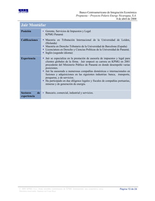Banco Centroamericano de Integración Económica
                                                             Propuesta – Proyecto Polaris Energy Nicaragua, S.A.
                                                                                               4 de abril de 2008

 Jair Montúfar
 Posición                   Gerente, Servicios de Impuestos y Legal
                             KPMG Panamá

 Calificaciones           Maestría en Tributación Internacional de la Universidad de Leiden,
                           (Holanda)
                          Maestría en Derecho Tributario de la Universidad de Barcelona (España)
                          Licenciatura en Derecho y Ciencias Políticas de la Universidad de Panamá.
                          Inglés (segundo idioma)
 Experiencia              Jair se especializa en la prestación de asesoría de impuestos y legal para
                           clientes globales de la firma. Jair empezó su carrera en KPMG en 2001
                           procedente del Ministerio Público de Panamá en donde desempeñó varias
                           posiciones.
                          Jair ha asesorado a numerosas compañías domésticas e internacionales en
                           fusiones y adquisiciones en las siguientes industrias: banca, transporte,
                           pesqueras, y de servicios.
                          Ha participado en due diligence legales y fiscales de compañías portuarias,
                           mineras y de generación de energía.


 Sectores    de  Bancario, comercial, industrial y servicios.
 experiencia




© 2008 KPMG S.A., firma miembro costarricense de KPMG International, una cooperativa suiza.       Página 13 de 24
Derechos reservados. Impreso en Costa Rica.
 