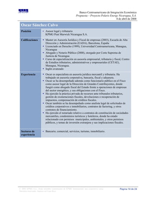Banco Centroamericano de Integración Económica
                                                             Propuesta – Proyecto Polaris Energy Nicaragua, S.A.
                                                                                               4 de abril de 2008

 Oscar Sánchez Calvo
 Posición                   Asesor legal y tributario
                             KPMG Peat Marwick Nicaragua S.A.

 Calificaciones           Master en Asesoría Jurídica y Fiscal de empresas (2003), Escuela de Alta
                           Dirección y Administración (EADA), Barcelona, España
                          Licenciado en Derecho (1999), Universidad Centroamericana, Managua,
                           Nicaragua
                          Abogado y Notario Público (2000), otorgado por Corte Suprema de
                           Justicia de Nicaragua
                          Curso de especialización en asesoría empresarial, tributaria y fiscal, Centro
                           de Estudios tributarios, administrativos y empresariales (CETAE),
                           Managua, Nicaragua.
                          Inglés avanzado
 Experiencia              Oscar es especialista en asesoría jurídica mercantil y tributaria. Ha
                           trabajado en asesoría corporativa, bancaria, fiscal y aduanera.
                          Oscar se ha desempeñado además como funcionario público en el Fisco
                           como asesor legal de la Dirección de Grandes Contribuyentes, donde
                           fungió como abogado fiscal del Estado frente a operaciones de empresas
                           del sector energético, y sus obligaciones con el Fisco.
                          Ha ejercido la práctica privada de recursos ante tribunales tributarios,
                           gestión de exoneraciones fiscales, devoluciones o recuperación de
                           impuestos, compensación de créditos fiscales.
                          Oscar también se ha desempeñado como analista legal de solicitudes de
                           créditos corporativos e inmobiliarios, contratos de factoring, y otros
                           contratos de financiamiento.
                          Ha ejercido el notariado relativo a contratos de constitución de sociedades
                           mercantiles, condominios turísticos y hoteleros, donde ha estado
                           relacionado con permisos municipales, ambientales, y otros permisos
                           públicos, y temas de inversión extranjera y sus implicaciones fiscales.


 Sectores de                Bancario, comercial, servicios, turismo, inmobiliario.
 experiencia




© 2008 KPMG S.A., firma miembro costarricense de KPMG International, una cooperativa suiza.       Página 14 de 24
Derechos reservados. Impreso en Costa Rica.
 