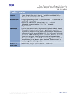 Banco Centroamericano de Integración Económica
                                                             Propuesta – Proyecto Polaris Energy Nicaragua, S.A.
                                                                                               4 de abril de 2008

 María A. Medina
 Posición                 Supervisora Senior, Centro América y República Dominicana KPMG
                           Servicios de Asesoría Financiera (FAS)

 Calificaciones           Master en Administración de Recursos Industriales y Tecnológicos (1995)
                           de INCAE – Costa Rica.
                          Licenciada en Contaduría Pública (1993). ULA - Venezuela.
                          Licenciada en Administración (1993). ULA - Venezuela.
                          Inglés avanzado
 Experiencia              Maria cuenta con experiencia en las áreas de control de gestión, análisis
                           financiero, presupuesto de inversiones y operaciones, evaluaciones
                           económicas, administración de empresas y desarrollo de procedimientos
                           administrativos bajo la metodología de ISO 9000. Laboro en Petróleos de
                           Venezuela. (1996-2002), allí participo activamente durante el proceso de
                           integración de las tres filiales, así mismo brindo accesoria en el área
                           financiera a las distintas unidades de explotación y participo activamente
                           en la implantación del Balance Score Card, como metodología para el
                           control de gestión de la corporación.

 Sectores de              Manufactura, energía, servicios, turismo e inmobiliario
 experiencia




© 2008 KPMG S.A., firma miembro costarricense de KPMG International, una cooperativa suiza.       Página 16 de 24
Derechos reservados. Impreso en Costa Rica.
 
