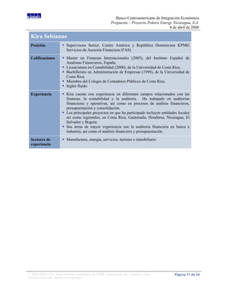 Banco Centroamericano de Integración Económica
                                                             Propuesta – Proyecto Polaris Energy Nicaragua, S.A.
                                                                                               4 de abril de 2008

 Kira Sebianne
 Posición                 Supervisora Senior, Centro América y República Dominicana KPMG
                           Servicios de Asesoría Financiera (FAS)

 Calificaciones           Master en Finanzas Internacionales (2005), del Instituto Español de
                           Analistas Financieros, España.
                          Licenciatura en Contabilidad (2000), de la Universidad de Costa Rica.
                          Bachillerato en Administración de Empresas (1999), de la Universidad de
                           Costa Rica.
                          Miembro del Colegio de Contadores Públicos de Costa Rica.
                          Inglés fluido

 Experiencia              Kira cuenta con experiencia en diferentes campos relacionados con las
                           finanzas, la contabilidad y la auditoria. Ha trabajado en auditorias
                           financieras y operativas, así como en procesos de análisis financieros,
                           presupuestación y consolidación.
                          Los principales proyectos en que ha participado incluyen entidades locales
                           así como regionales, en Costa Rica, Guatemala, Honduras, Nicaragua, El
                           Salvador y Bogota.
                          Sus áreas de mayor experiencia son la auditoria financiera en banca e
                           industria, así como el análisis financiero y presupuestación.

 Sectores de              Manufactura, energía, servicios, turismo e inmobiliario
 experiencia




© 2008 KPMG S.A., firma miembro costarricense de KPMG International, una cooperativa suiza.       Página 17 de 24
Derechos reservados. Impreso en Costa Rica.
 