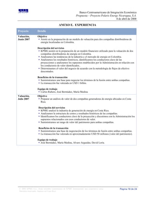 Banco Centroamericano de Integración Económica
                                                              Propuesta – Proyecto Polaris Energy Nicaragua, S.A.
                                                                                                4 de abril de 2008

                                           ANEXO E. EXPERIENCIA
Proyecto            Detalle
Valuación,          Objetivo
Junio 2007           Asistir en la preparación de un modelo de valuación para dos compañías distribuidoras de
                      energía localizadas en Colombia.

                    Descripción del servicios
                     KPMG asistió en la preparación de un modelo financiero utilizado para la valuación de dos
                       compañías distribuidoras de energía en Colombia.
                      Analizamos las tendencias de la industria y el mercado de energía en Colombia.
                      Analizamos los resultados históricos, identificamos los conductores clave de las
                       proyecciones y analizamos los supuestos establecidos por la Administración en relación con
                       los conductores de valor identificados..
                      Determinamos el valor del negocio de acuerdo con la metodología de flujos de efectivo
                       descontados.

                    Beneficios de la transacción
                      Suministramos una base para negociar los términos de la fusión entre ambas compañías.
                      La transacción fue valorada en USD 1 billón.

                    Equipo de trabajo
                      Carlos Rubero, José Bermúdez, María Medina
Valuación,          Objetivo
Julio 2007           Preparar un análisis de valor de dos compañías generadoras de energía ubicadas en Costa
                      Rica.

                     Descripción del servicios
                      KPMG analizó la industria de generación de energía en Costa Rica.
                      Analizamos la estructura de costos y resultados históricos de las compañías.
                      Identificamos los conductores clave de la proyección y discutimos con la Administración los
                       supuestos relacionados con esos conductores de valor.
                      Suministramos un rango de valor del patrimonio para ambas compañías.

                     Beneficios de la transacción
                      Suministramos una base de negociación de los términos de fusión entre ambas compañías.
                      La transacción fue valorada en aproximadamente USD 50 millones (valor del patrimonio).

                    Equipo de trabajo
                      José Bermúdez, María Medina, Alvaro Arguedas, David Loría.




 © 2008 KPMG S.A., firma miembro costarricense de KPMG International, una cooperativa suiza.       Página 18 de 24
 Derechos reservados. Impreso en Costa Rica.
 