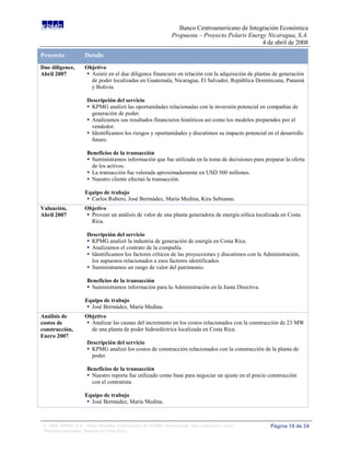 Banco Centroamericano de Integración Económica
                                                              Propuesta – Proyecto Polaris Energy Nicaragua, S.A.
                                                                                                4 de abril de 2008

Proyecto            Detalle
Due diligence,      Objetivo
Abril 2007           Asistir en el due diligence financiero en relación con la adquisición de plantas de generación
                      de poder localizadas en Guatemala, Nicaragua, El Salvador, República Dominicana, Panamá
                      y Bolivia.

                     Descripción del servicio
                      KPMG analizó las oportunidades relacionadas con la inversión potencial en compañías de
                       generación de poder.
                      Analizamos sus resultados financieros históricos así como los modelos preparados por el
                       vendedor.
                      Identificamos los riesgos y oportunidades y discutimos su impacto potencial en el desarrollo
                       futuro.

                     Beneficios de la transacción
                      Suministramos información que fue utilizada en la toma de decisiones para preparar la oferta
                       de los activos.
                      La transacción fue valorada aproximadamente en USD 500 millones.
                      Nuestro cliente efectuó la transacción.

                    Equipo de trabajo
                      Carlos Rubero, José Bermúdez, María Medina, Kira Sebianne.
Valuación,          Objetivo
Abril 2007           Proveer un análisis de valor de una planta generadora de energía eólica localizada en Costa
                      Rica.

                     Descripción del servicio
                      KPMG analizó la industria de generación de energía en Costa Rica.
                      Analizamos el contrato de la compañía.
                      Identificamos los factores críticos de las proyecciones y discutimos con la Administración,
                       los supuestos relacionados a esos factores identificados.
                      Suministramos un rango de valor del patrimonio.

                     Beneficios de la transacción
                      Suministramos información para la Administración en la Junta Directiva.

                    Equipo de trabajo
                      José Bermúdez, María Medina.
Análisis de         Objetivo
costos de            Analizar las causas del incremento en los costos relacionados con la construcción de 23 MW
construcción,         de una planta de poder hidroeléctrica localizada en Costa Rica.
Enero 2007
                     Descripción del servicio
                      KPMG analizó los costos de construcción relacionados con la construcción de la planta de
                       poder.

                     Beneficios de la transacción
                      Nuestro reporte fue utilizado como base para negociar un ajuste en el precio construcción
                       con el contratista.

                    Equipo de trabajo
                      José Bermúdez, María Medina.



 © 2008 KPMG S.A., firma miembro costarricense de KPMG International, una cooperativa suiza.         Página 19 de 24
 Derechos reservados. Impreso en Costa Rica.
 