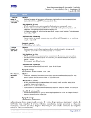 Banco Centroamericano de Integración Económica
                                                              Propuesta – Proyecto Polaris Energy Nicaragua, S.A.
                                                                                                4 de abril de 2008

Proyecto            Detalle
Análisis de         Objetivo
costos de            Analizar las causas de incremento en los costos relacionados con la construcción de una
construcción,         planta hidroeléctrica de 39 MW ubicada en Costa Rica.
Julio 2006
                     Descripción del servicio
                      KPMG analizó los costos de construcción relacionadas con una planta de poder.
                      Nuestros análisis suministraron información relacionada con los precios requeridos para
                       compensar el incremento en los costos de construcción.
                      La planta generadora de poder firmó un acuerdo de compra con el Instituto Costarricense de
                       Electricidad (“ICE”).

                     Beneficios de la transacción
                      Nuestro reporte fue tomado como una base para solicitar al ICE un ajuste en los precios de
                       energía y capacidad.

                    Equipo de trabajo
                    José Bermúdez, María Medina.
Asesoría            Objetivo
financiera,          Suministrar una asesoría financiera independiente a la administración de un grupo de
2006-2007             compañías relacionadas con el sector de energía en Costa Rica.

                     Descripción del servicio
                      KPMG analizó los costos de operación y mantenimiento de proyectos nuevos y activos.
                      Sensibilizamos las variables críticas de la industria para obtener un retorno de proyectos
                       nuevos y activos.
                      Discutimos el valor del patrimonio.

                     Beneficios de la transacción
                      Nuestro asesoría fue utilizada para asistir tomas de decisiones.

                    Equipo de trabajo
                    José Bermúdez, Alvaro Arguedas, David Loría.
Due diligence,      Objetivo
Diciembre            Identificar, entender y describir factores críticos que un comprador deba considerar para
2005                  adquirir plantas de generación de poder en América central.

                     Descripción del servicio
                      KPMG analizó los riesgos y oportunidades relacionados con la inversión potencial en
                       compañías de generación de poder.
                      Analizamos sus resultados financieros.
                      Identificamos los riesgos y oportunidades y discutimos su potencial impacto en el negocio.

                     Beneficio de la transacción
                      Suministramos información que fue utilizada para preparar una oferta de compra de activos.
                      Nuestro cliente efectuó la transacción.

                    Equipo de trabajo
                    Carlos Rubero, José Bermúdez.
Adicionalmente, hemos proporcionado servicios de revisión de proyecciones financieras y estudios de
factibilidad para compañías de diversas industrias (manufactura, energía, consumo), y valuaciones
financieras y servicios de debida diligencia financiera para una variedad importante de compañías
(turísticas, servicios, manufactura).
 © 2008 KPMG S.A., firma miembro costarricense de KPMG International, una cooperativa suiza.          Página 20 de 24
 Derechos reservados. Impreso en Costa Rica.
 