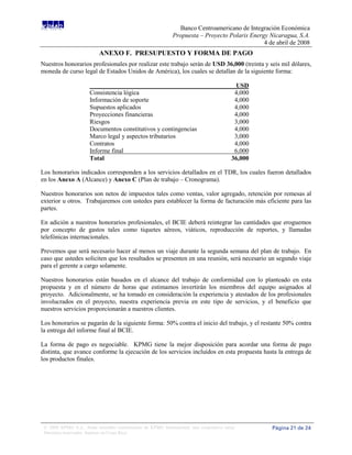 Banco Centroamericano de Integración Económica
                                                              Propuesta – Proyecto Polaris Energy Nicaragua, S.A.
                                                                                                4 de abril de 2008
                           ANEXO F. PRESUPUESTO Y FORMA DE PAGO
Nuestros honorarios profesionales por realizar este trabajo serán de USD 36,000 (treinta y seis mil dólares,
moneda de curso legal de Estados Unidos de América), los cuales se detallan de la siguiente forma:

                                                                                           USD
                      Consistencia lógica                                                  4,000
                      Información de soporte                                               4,000
                      Supuestos aplicados                                                  4,000
                      Proyecciones financieras                                             4,000
                      Riesgos                                                              3,000
                      Documentos constitutivos y contingencias                             4,000
                      Marco legal y aspectos tributarios                                   3,000
                      Contratos                                                            4,000
                      Informe final                                                        6,000
                      Total                                                               36,000

Los honorarios indicados corresponden a los servicios detallados en el TDR, los cuales fueron detallados
en los Anexo A (Alcance) y Anexo C (Plan de trabajo – Cronograma).

Nuestros honorarios son netos de impuestos tales como ventas, valor agregado, retención por remesas al
exterior u otros. Trabajaremos con ustedes para establecer la forma de facturación más eficiente para las
partes.

En adición a nuestros honorarios profesionales, el BCIE deberá reintegrar las cantidades que eroguemos
por concepto de gastos tales como tiquetes aéreos, viáticos, reproducción de reportes, y llamadas
telefónicas internacionales.

Prevemos que será necesario hacer al menos un viaje durante la segunda semana del plan de trabajo. En
caso que ustedes soliciten que los resultados se presenten en una reunión, será necesario un segundo viaje
para el gerente a cargo solamente.

Nuestros honorarios están basados en el alcance del trabajo de conformidad con lo planteado en esta
propuesta y en el número de horas que estimamos invertirán los miembros del equipo asignados al
proyecto. Adicionalmente, se ha tomado en consideración la experiencia y atestados de los profesionales
involucrados en el proyecto, nuestra experiencia previa en este tipo de servicios, y el beneficio que
nuestros servicios proporcionarán a nuestros clientes.

Los honorarios se pagarán de la siguiente forma: 50% contra el inicio del trabajo, y el restante 50% contra
la entrega del informe final al BCIE.

La forma de pago es negociable. KPMG tiene la mejor disposición para acordar una forma de pago
distinta, que avance conforme la ejecución de los servicios incluidos en esta propuesta hasta la entrega de
los productos finales.




 © 2008 KPMG S.A., firma miembro costarricense de KPMG International, una cooperativa suiza.       Página 21 de 24
 Derechos reservados. Impreso en Costa Rica.
 