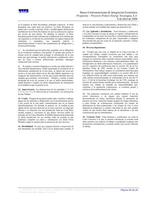 Banco Centroamericano de Integración Económica
                                                                         Propuesta – Proyecto Polaris Energy Nicaragua, S.A.
                                                                                                           4 de abril de 2008
se lo requiera la Parte Reveladora, pudiendo conservar la Parte               resto no se verá afectado y cada término y disposición será válido y
Receptora una copia para sus archivos. La Parte Receptora no                  se hará cumplir en la medida más amplia que permita la ley.
podrá usar o revelar a persona, firma o entidad alguna información
confidencial de la Parte Reveladora sin previa autorización expresa           17. Ley Aplicable y Jurisdicción. Estos términos y condiciones
por escrito de esta última. No obstante lo anterior, la Parte                 y la Carta Convenio a la que se anexan se regirán e interpretarán de
Receptora podrá revelar información confidencial en la medida que             conformidad con las leyes de Costa Rica, sometiéndose las partes a
sea requerida su revelación de conformidad con alguna disposición             los Tribunales competentes de ese país, renunciando a cualquier
estatutaria   o     reguladora,    sea   requerida     judicial   o           otra jurisdicción que por razón de su domicilio, presente o futuro,
administrativamente o derive del cumplimiento de obligaciones y               pudiera corresponderles.
normas profesionales.
                                                                              18. Diversas disposiciones.
c) Se considerará que las partes han cumplido con su obligación
de no revelación conforme a este párrafo 13 siempre que ejerzan el            (a) Excepto que otra cosa se estipule en la Carta Convenio, al
mismo nivel de cuidado para proteger la información de la otra                aceptar este trabajo, ustedes reconocen que este trabajo o sus
parte que para proteger su propia información confidencial, salvo             correspondientes Entregables no constituirán una base para
que las leyes o normas profesionales aplicables impongan                      asegurar la evaluación sobre controles internos relacionados con la
condiciones más estrictas.                                                    información financiera y los controles y procedimientos sobre las
                                                                              divulgaciones en dicha información financiera, o el cumplimiento
d) Sí ustedes o nosotros llegáramos a recibir una orden judicial u            con los requisitos de certificación bajo la sección 302 de la Ley
otra solicitud administrativa válida requiriendo la revelación de la          Sarbanes Oxley de 2002 emitida en los Estados Unidos de
información confidencial de la otra parte, se deberá dar aviso por            Norteamérica. Este trabajo, tampoco se considerará como base para
escrito a la otra parte dentro de los dos días hábiles siguientes a la        respaldar sus responsabilidades conforme a la sección 404 de la
recepción del requerimiento a fin de que la parte afectada tome las           Ley Sabarnes-Oxley de 2002 antes mencionada, que requiere que
medidas que considere convenientes.. Siempre y cuando la parte                cada informe anual presentado de conformidad con la sección 13
notificada dé aviso de acuerdo a lo que se indicó anteriormente,              (a) o 15 (d) de la Securities Exchange Act de 1934, contenga un
tendrá derecho a cumplir con dicho requerimiento de información               informe de control interno emitido por la administración. De igual
en la medida en que lo permita la ley.                                        manera este trabajo no respalda las responsabilidades que,
                                                                              conforme a la legislación costarricense, se considere propia y
14. Supervivencia. Las disposiciones de los apartados 1, 2, 4, 6,             exclusiva de la administración del cliente.
7, 8, 11, 13, 17 y 18 sobrevivirán el vencimiento o la terminación
de este Trabajo.                                                              (b) Nos podremos comunicar con ustedes mediante el uso de
                                                                              correo electrónico o de alguna otra manera transmitir
15. Cesión. Ninguna de las partes podrá ceder, transferir o delegar           documentación en forma electrónica durante la prestación de
alguno de sus derechos u obligaciones sin el consentimiento previo            nuestros servicios. Asimismo ustedes aceptan los riesgos inherentes
y por escrito de la otra parte, consentimiento que no se negará               a estas formas de comunicación (incluyendo los riesgos de
injustificadamente. No obstante lo anterior, en la medida en que              deformación de tales comunicados y los riesgos de virus u otros
alguno de los servicios descritos en la carta convenio, se tenga que          dispositivos peligrosos) y ustedes convienen en que solo pueden
efectuar o se relacione con una jurisdicción fuera de Costa Rica,             confiar en una versión final impresa de un documento u de otra
ustedes aceptan y convienen en que dichos servicios podrá ser                 comunicación que les transmitamos.
prestado por la Firma Miembro de KPMG Internacional autorizada
en dicha jurisdicción. En ese sentido, están de acuerdo en que                19. Contrato Total. Estos términos y condiciones, así como la
podremos compartir sus datos e información con dicha Firma                    Carta Convenio a la que se anexan constituyen el acuerdo total
Miembro según se requiera para la prestación de esos servicios.               entre nosotros con respecto al trabajo y reemplazan cualquier otra
                                                                              declaración, entendimiento y acuerdo verbal y por escrito referente
16. Divisibilidad. En caso que cualquier término o disposición de             al trabajo.
este documento sea inválido, nulo o no se pueda hacer cumplir, el




 © 2008 KPMG S.A., firma miembro costarricense de KPMG International, una cooperativa suiza.                                Página 24 de 24
 Derechos reservados. Impreso en Costa Rica.
 