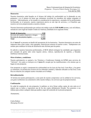 Banco Centroamericano de Integración Económica
                                                              Propuesta – Proyecto Polaris Energy Nicaragua, S.A.
                                                                                                4 de abril de 2008
Honorarios
Nuestros honorarios están basados en el alcance del trabajo de conformidad con lo planteado en esta
propuesta y en el número de horas que estimamos invertirán los miembros del equipo asignados al
proyecto. Adicionalmente, se ha tomado en consideración la experiencia y atestados de los profesionales
involucrados en el proyecto, nuestra experiencia previa en este tipo de servicios, y el beneficio que
nuestros servicios proporcionarán a nuestros clientes.

Nuestros honorarios profesionales por realizar este trabajo serán de USD 36,000 (treinta y seis mil dólares,
moneda de curso legal de Estados Unidos de América), detallados de la siguiente forma:

Detalle de honorarios                                    USD
Revisión del modelo financiero y riesgos               24,000
Revisión de documentos legales                         12,000
Total                                                  36,000

En el Anexo F se presente un detalle del presupuesto de los honorarios. Nuestros honorarios son netos de
impuestos tales como ventas, valor agregado, retención por remesas al exterior u otros. Trabajaremos con
ustedes para establecer la forma de facturación más eficiente para las partes.

En adición a nuestros honorarios profesionales, el BCIE deberá reintegrar las cantidades que eroguemos
por concepto de gastos tales como tiquetes aéreos, viáticos, reproducción de reportes, y llamadas
telefónicas internacionales.

Otros términos y condiciones
Nuestra participación se sujetará a los Términos y Condiciones Estándar de KPMG para servicios de
“Advisory”, los cuales se incluyen en el Anexo G, excepto por las modificaciones a los mismos que se
hagan en esta propuesta.

Esta propuesta se regirá e interpretará de conformidad con las leyes de San José, Costa Rica, y las partes
se someterán a la jurisdicción exclusiva de los tribunales estatales y federales ubicados en San José, Costa
Rica en relación con cualquier asunto vinculado con el trabajo.

Retroalimentación
Al término de nuestra participación y como parte de nuestro compromiso con la calidad en los servicios,
con gusto recibiremos sus comentarios sobre nuestro trabajo y los servicios que les proporcionemos.

Confirmación
En señal de aceptación de esta propuesta, le pedimos se sirva firmar ambas copias de esta carta en el
espacio que se indica y regresarme una de las dos copias debidamente firmada. Nos ponemos a sus
órdenes para aclarar cualquier duda que pudiera surgir del contenido de la presente propuesta.

Atentamente,



Carlos Rubero
Managing Director



 © 2008 KPMG S.A., firma miembro costarricense de KPMG International, una cooperativa suiza.        Página 3 de 24
 Derechos reservados. Impreso en Costa Rica.
 