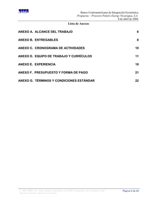 Banco Centroamericano de Integración Económica
                                                             Propuesta – Proyecto Polaris Energy Nicaragua, S.A.
                                                                                               4 de abril de 2008
                                                   Lista de Anexos

ANEXO A. ALCANCE DEL TRABAJO                                                                                   6

ANEXO B. ENTREGABLES                                                                                           8

ANEXO C. CRONOGRAMA DE ACTIVIDADES                                                                            10

ANEXO D. EQUIPO DE TRABAJO Y CURRÍCULOS                                                                       11

ANEXO E. EXPERIENCIA                                                                                          18

ANEXO F. PRESUPUESTO Y FORMA DE PAGO                                                                          21

ANEXO G. TÉRMINOS Y CONDICIONES ESTÁNDAR                                                                      22




© 2008 KPMG S.A., firma miembro costarricense de KPMG International, una cooperativa suiza.        Página 5 de 24
Derechos reservados. Impreso en Costa Rica.
 