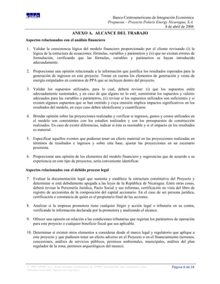 Banco Centroamericano de Integración Económica
                                                              Propuesta – Proyecto Polaris Energy Nicaragua, S.A.
                                                                                                4 de abril de 2008
                                  ANEXO A. ALCANCE DEL TRABAJO
Aspectos relacionados con el análisis financiero

1. Validar la consistencia lógica del modelo financiero proporcionado por el cliente revisando (i) la
   lógica de la estructura de ecuaciones, fórmulas, variables y parámetros y (ii) que no existan errores de
   formulación, verificando que las fórmulas, variables y parámetros se hayan introducido
   adecuadamente.

2. Proporcionar una opinión relacionada a la información que justifica los resultados esperados para la
   generación de ingresos en este proyecto. Tomar en cuenta los elementos de generación y venta de
   energía estipulados en contratos de PPA que se incluyen dentro del proyecto.

3. Validar los supuestos utilizados, para lo cual, deberá revisar: (i) que los supuestos estén
   adecuadamente sustentados, y en caso de que alguno no lo esté, suministrar los supuestos y valores
   adecuados para las variables o parámetros, (ii) revisar si los supuestos utilizados son suficientes y si
   existen algunos supuestos que se han omitido y cuya omisión implica impactos significativos en los
   resultados del modelo, en cuyo caso deben identificarse y cuantificarse.

4. Brindar opinión sobre las proyecciones realizadas y verificar si ingresos, gastos y costos utilizados en
   el modelo son consistentes con los estudios realizados y con los presupuestos de construcción
   realizados. En caso de existir diferencias, indicar si ésta es razonable y si el impacto en los resultados
   es material.

5. Especificar aquellos eventos que pudieran tener un efecto material en las proyecciones realizadas en
   términos de resultados e ingresos y sobre esta base, ajustar las proyecciones en un escenario
   pesimista.

6. Proporcionar una opinión de los elementos del modelo financiero y sugerencias que de acuerdo a su
   experiencia en este tipo de proyectos, sería conveniente identificar.

Aspectos relacionados con el debido proceso legal

7. Evaluar la documentación legal que sustenta y establece la estructura constitutiva del Proyecto y
   determinar si está debidamente apegada a las leyes de la República de Nicaragua. Entre otras cosas,
   deberá revisar la Personería Jurídica, Pacto Social y sus reformas, certificación en vista del libro de
   registro de accionistas de la composición del capital accionario. En el caso de ser persona jurídica,
   certificación o constancia de quién es el propietario final de las acciones.

8. Analizar si la empresa promotora tiene cualquier litigio y acción legal o tributaria en su contra,
   verificando la información declarada por la promotora y analizando el alcance.

9. Ofrecer una opinión en relación a las condiciones tributarias que regirían los parámetros de operación
   para este proyecto o cualquier beneficio fiscal que sea aplicable.

10. Determinar si existen otros elementos a considerar desde el marco legal y regulatorio que aplique a
    este proyecto y que pudiesen tener un efecto adverso en el Proyecto o en el financiamiento (terrenos,
    concesiones, análisis de servicios públicos, permisos ambientales, municipales, análisis del plan
    regulador de la zona, permisos arqueológicos del museo).




 © 2008 KPMG S.A., firma miembro costarricense de KPMG International, una cooperativa suiza.        Página 6 de 24
 Derechos reservados. Impreso en Costa Rica.
 