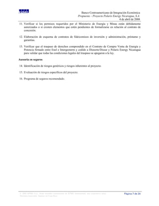 Banco Centroamericano de Integración Económica
                                                              Propuesta – Proyecto Polaris Energy Nicaragua, S.A.
                                                                                                4 de abril de 2008
11. Verificar si los permisos requeridos por el Ministerio de Energía y Minas están debidamente
    autorizados o si existen elementos que estén pendientes de formalizarse en relación al contrato de
    concesión.

12. Elaboración de esquema de contratos de fideicomisos de inversión y administración, préstamo y
    garantías.

13. Verificar que el traspaso de derechos comprendido en el Contrato de Compra Venta de Energía y
    Potencia firmado entre Enel e Intergeoterm y cedido a Disnorte/Dissur y Polaris Energy Nicaragua
    para validar que todas las condiciones legales del traspaso se apegaron a la ley.

Asesoría en seguros

14. Identificación de riesgos genéricos y riesgos inherentes al proyecto.

15. Evaluación de riesgos específicos del proyecto.

16. Programa de seguros recomendado.




 © 2008 KPMG S.A., firma miembro costarricense de KPMG International, una cooperativa suiza.        Página 7 de 24
 Derechos reservados. Impreso en Costa Rica.
 