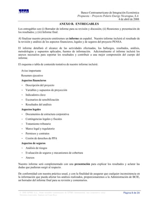 Banco Centroamericano de Integración Económica
                                                              Propuesta – Proyecto Polaris Energy Nicaragua, S.A.
                                                                                                4 de abril de 2008
                                          ANEXO B. ENTREGABLES
Los entregables son (i) Borrador de informe para su revisión y discusión; (ii) Reuniones y presentación de
los resultados; y (iii) Informe final.

Al finalizar nuestro proyecto emitiremos un informe en español. Nuestro informe incluirá el resultado de
la revisión y análisis de los aspectos financieros, legales y de seguros del proyecto PENSA.

El informe detallará el alcance de las actividades efectuadas, los hallazgos, resultados, análisis,
metodologías y supuestos aplicados, fuentes de información. Adicionalmente el informe incluirá los
anexos necesarios para soportar los resultados y contribuir a una mejor comprensión del cuerpo del
informe.

El esquema o tabla de contenido tentativa de nuestro informe incluirá:

  Aviso importante
  Resumen ejecutivo
  Aspectos financieros
  - Descripción del proyecto
  - Variables y supuestos de proyección
  - Indicadores clave
  - Escenarios de sensibilización
  - Resultados del análisis
  Aspectos legales
  - Documentos de estructura corporativa
  - Contingencias legales y fiscales
  - Tratamiento tributario
  - Marco legal y regulatorio
  - Permisos y contratos
  - Cesión de derechos de PPA
  Aspectos de seguros
  - Análisis de riesgos
  - Evaluación de seguros y mecanismos de cobertura
  - Anexos

Nuestro informe será complementado con una presentación para explicar los resultados y aclarar las
dudas que pudieran surgir al respecto.

De conformidad con nuestra práctica usual, y con la finalidad de asegurar que cualquier inconsistencia en
la información que pueda afectar los análisis realizados, proporcionaremos a la Administración de BCIE,
un borrador del informe final para su revisión y comentarios.



 © 2008 KPMG S.A., firma miembro costarricense de KPMG International, una cooperativa suiza.        Página 8 de 24
 Derechos reservados. Impreso en Costa Rica.
 