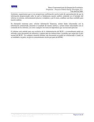 Banco Centroamericano de Integración Económica
                                                              Propuesta – Proyecto Polaris Energy Nicaragua, S.A.
                                                                                                4 de abril de 2008
Asimismo, requeriremos que se nos proporcione confirmación escrita (carta de representación) de que la
información proporcionada sobre la cual se fundamenta nuestro análisis contenido en el borrador del
informe es correcta, suficientemente precisa y completa y, por lo tanto, establece una base confiable para
nuestro análisis.

Se efectuarán reuniones para: solicitar información financiera, aclarar dudas relacionadas con la
información suministrada, presentar el resultado de nuestro análisis y aclarar temas relacionados con el
contenido de los informes, así como cualquier otro tema de importancia que sea necesario precisar.

El informe será emitido para uso exclusivo de la Administración del BCIE, y eventualmente podrá ser
utilizado como documento de referencia y soporte para las transacciones o acuerdos que surjan por el giro
normal del BCIE. En cualquier situación distinta, este documento no podrá ser referenciado o citado, en
su totalidad o en parte, sin previo consentimiento escrito por parte de KPMG.




 © 2008 KPMG S.A., firma miembro costarricense de KPMG International, una cooperativa suiza.        Página 9 de 24
 Derechos reservados. Impreso en Costa Rica.
 