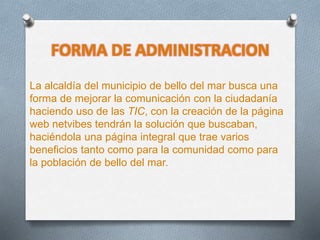 FORMA DE ADMINISTRACION
La alcaldía del municipio de bello del mar busca una
forma de mejorar la comunicación con la ciudadanía
haciendo uso de las TIC, con la creación de la página
web netvibes tendrán la solución que buscaban,
haciéndola una página integral que trae varios
beneficios tanto como para la comunidad como para
la población de bello del mar.
 