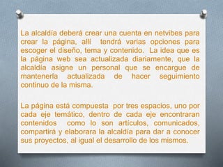 La alcaldía deberá crear una cuenta en netvibes para
crear la página, allí tendrá varias opciones para
escoger el diseño, tema y contenido. La idea que es
la página web sea actualizada diariamente, que la
alcaldía asigne un personal que se encargue de
mantenerla actualizada de hacer seguimiento
continuo de la misma.
La página está compuesta por tres espacios, uno por
cada eje temático, dentro de cada eje encontraran
contenidos como lo son artículos, comunicados,
compartirá y elaborara la alcaldía para dar a conocer
sus proyectos, al igual el desarrollo de los mismos.
 