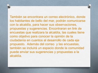 También se encontrara un correo electrónico, donde
los habitantes de bello del mar, podrán comunicarse
con la alcaldía, para hacer sus observaciones,
propuestas y sugerencias. Encontraran en link de
encuestas que realizara la alcaldía, las cuales tiene
como objetivo para conocer la opinión de la
ciudadanía en cuantos al desarrollo de cada eje
propuesto. Además del correo y las encuestas,
también se incluirá un espacio donde la comunidad
puede enviar sus sugerencias y propuestas a la
alcaldía.
 