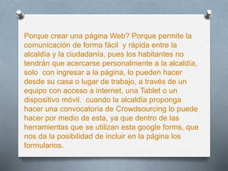 Porque crear una página Web? Porque permite la
comunicación de forma fácil y rápida entre la
alcaldía y la ciudadanía, pues los habitantes no
tendrán que acercarse personalmente a la alcaldía,
solo con ingresar a la página, lo pueden hacer
desde su casa o lugar de trabajo, a través de un
equipo con acceso a internet, una Tablet o un
dispositivo móvil. cuando la alcaldía proponga
hacer una convocatoria de Crowdsourcing lo puede
hacer por medio de esta, ya que dentro de las
herramientas que se utilizan esta google forms, que
nos da la posibilidad de incluir en la página los
formularios.
 