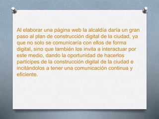 Al elaborar una página web la alcaldía daría un gran
paso al plan de construcción digital de la ciudad, ya
que no solo se comunicaría con ellos de forma
digital, sino que también los invita a interactuar por
este medio, dando la oportunidad de hacerlos
participes de la construcción digital de la ciudad e
incitándolos a tener una comunicación continua y
eficiente.
 