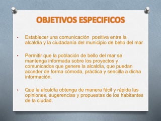 OBJETIVOS ESPECIFICOS
• Establecer una comunicación positiva entre la
alcaldía y la ciudadanía del municipio de bello del mar
• Permitir que la población de bello del mar se
mantenga informada sobre los proyectos y
comunicados que genere la alcaldía, que puedan
acceder de forma cómoda, práctica y sencilla a dicha
información.
• Que la alcaldía obtenga de manera fácil y rápida las
opiniones, sugerencias y propuestas de los habitantes
de la ciudad.
 